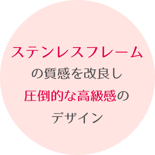 ステンレスフレームの質感を改良し圧倒的な高級感のデザイン